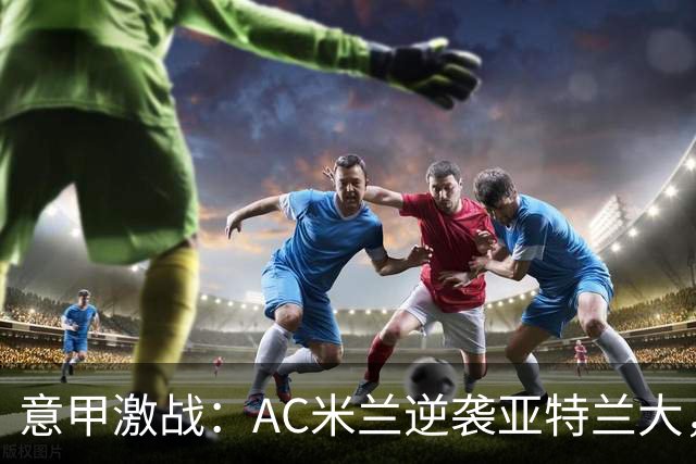 意甲激战：AC米兰逆袭亚特兰大，积分榜新面孔！